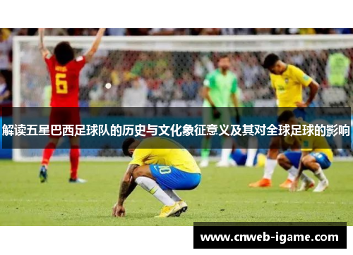 解读五星巴西足球队的历史与文化象征意义及其对全球足球的影响