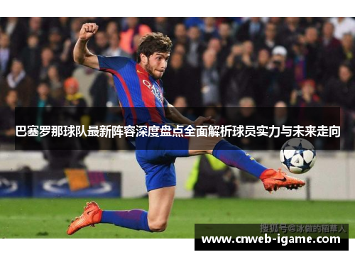 巴塞罗那球队最新阵容深度盘点全面解析球员实力与未来走向 巴塞罗那球队最新阵容深度盘点全面解析球员实力与未来走向