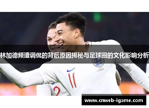 林加德频遭调侃的背后原因揭秘与足球圈的文化影响分析