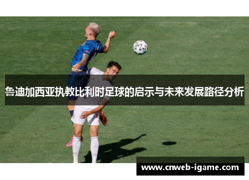 鲁迪加西亚执教比利时足球的启示与未来发展路径分析 鲁迪加西亚执教比利时足球的启示与未来发展路径分析